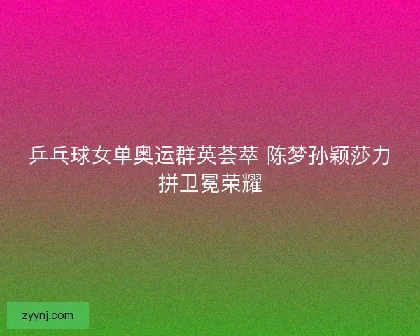 乒乓球女单奥运群英荟萃 陈梦孙颖莎力拼卫冕荣耀