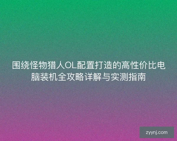 围绕怪物猎人OL配置打造的高性价比电脑装机全攻略详解与实测指南