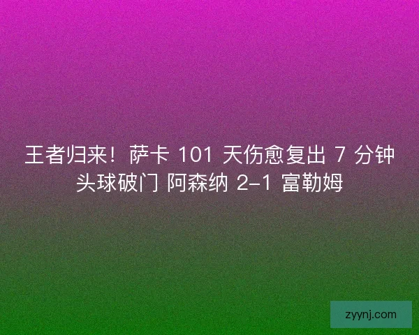 王者归来！萨卡 101 天伤愈复出 7 分钟头球破门 阿森纳 2-1 富勒姆
