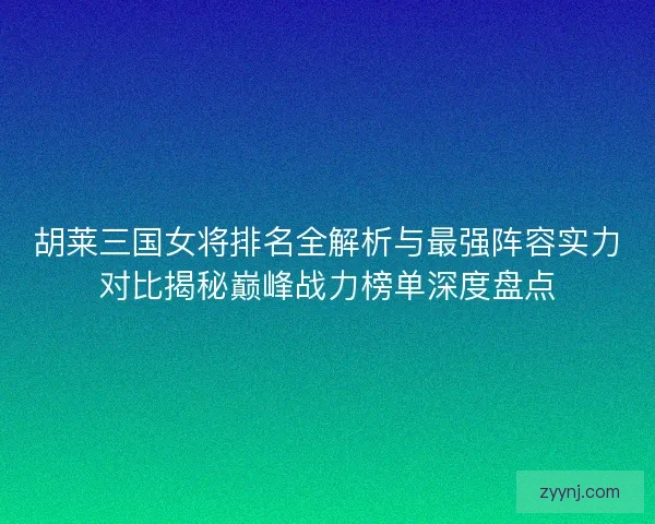 胡莱三国女将排名全解析与最强阵容实力对比揭秘巅峰战力榜单深度盘点
