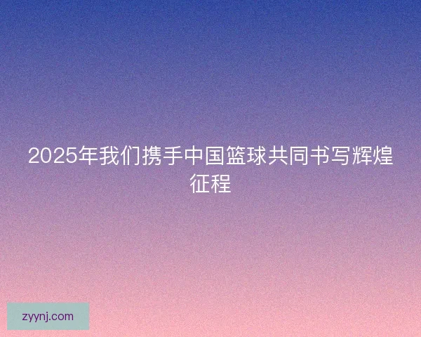 2025年我们携手中国篮球共同书写辉煌征程