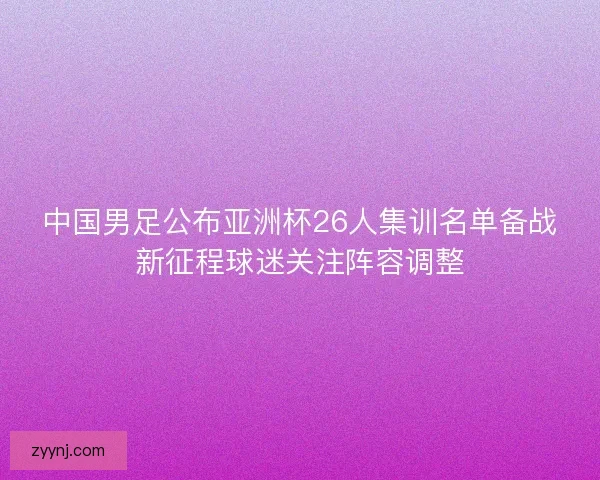 中国男足公布亚洲杯26人集训名单备战新征程球迷关注阵容调整