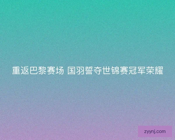 重返巴黎赛场 国羽誓夺世锦赛冠军荣耀 重返巴黎赛场 国羽誓夺世锦赛冠军荣耀