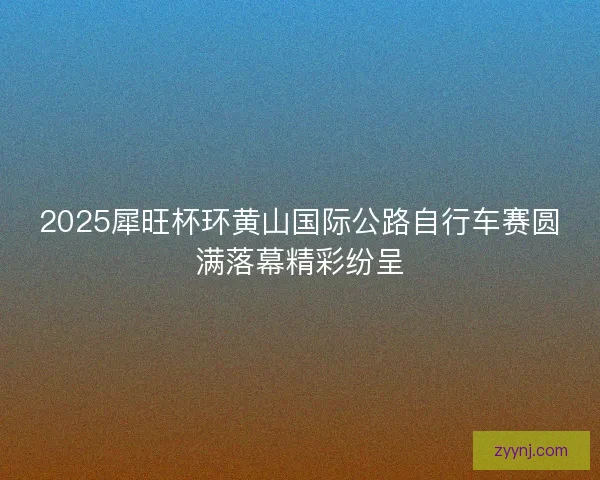 2025犀旺杯环黄山国际公路自行车赛圆满落幕精彩纷呈