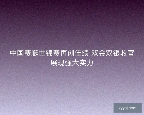 中国赛艇世锦赛再创佳绩 双金双银收官展现强大实力