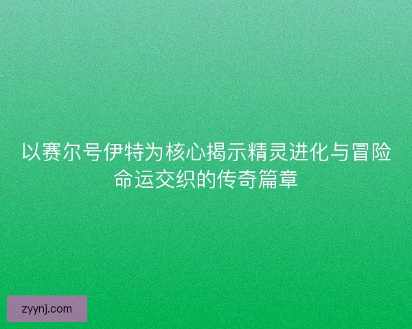 以赛尔号伊特为核心揭示精灵进化与冒险命运交织的传奇篇章