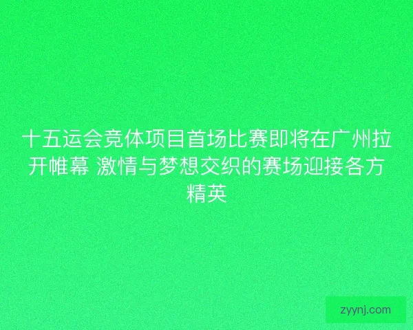 十五运会竞体项目首场比赛即将在广州拉开帷幕 激情与梦想交织的赛场迎接各方精英