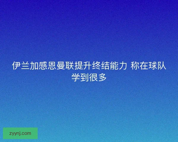 伊兰加感恩曼联提升终结能力 称在球队学到很多