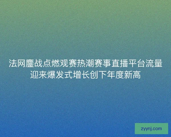 法网鏖战点燃观赛热潮赛事直播平台流量迎来爆发式增长创下年度新高 法网鏖战点燃观赛热潮赛事直播平台流量迎来爆发式增长创下年度新高