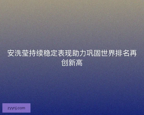 安洗莹持续稳定表现助力巩固世界排名再创新高 安洗莹持续稳定表现助力巩固世界排名再创新高