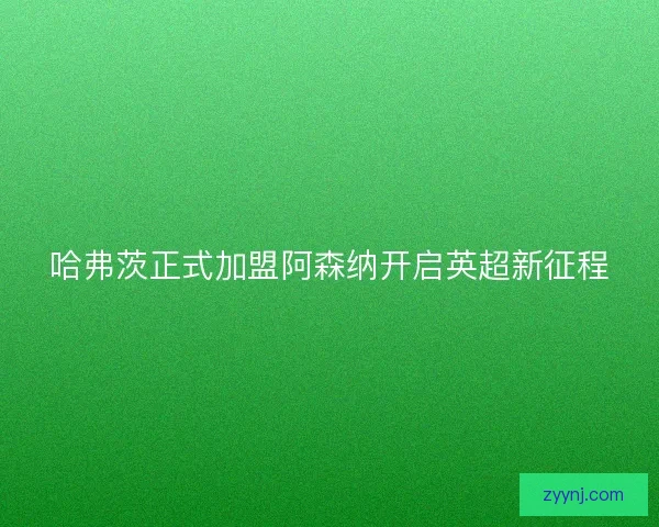 哈弗茨正式加盟阿森纳开启英超新征程