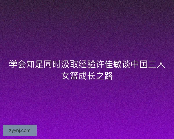 学会知足同时汲取经验许佳敏谈中国三人女篮成长之路