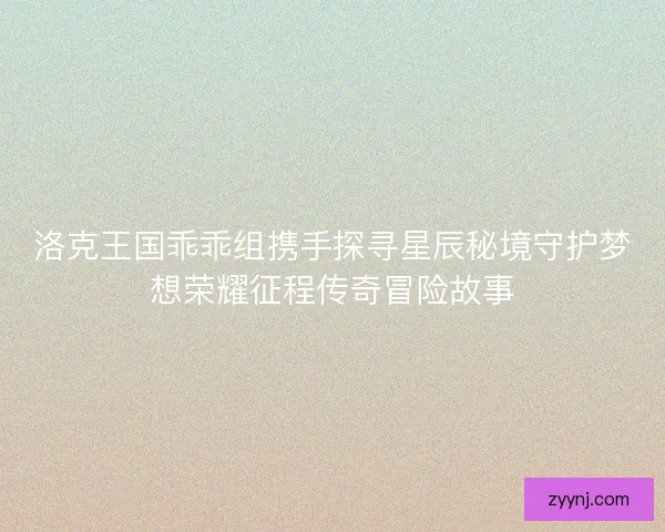 洛克王国乖乖组携手探寻星辰秘境守护梦想荣耀征程传奇冒险故事