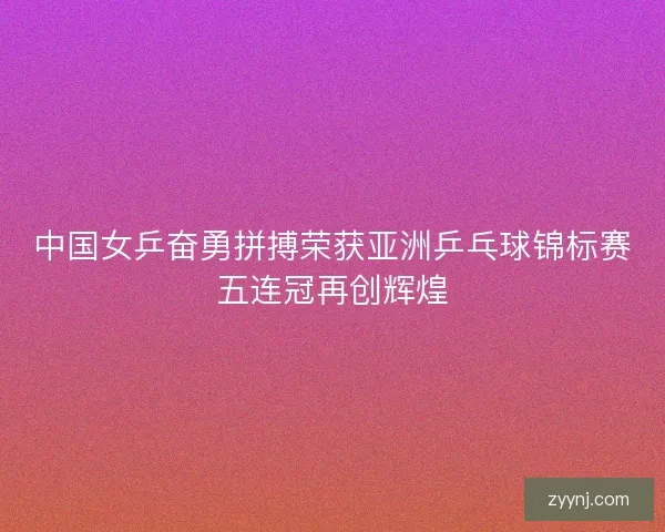 中国女乒奋勇拼搏荣获亚洲乒乓球锦标赛五连冠再创辉煌