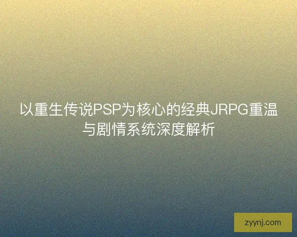 以重生传说PSP为核心的经典JRPG重温与剧情系统深度解析