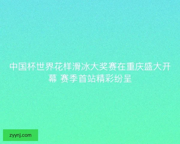 中国杯世界花样滑冰大奖赛在重庆盛大开幕 赛季首站精彩纷呈