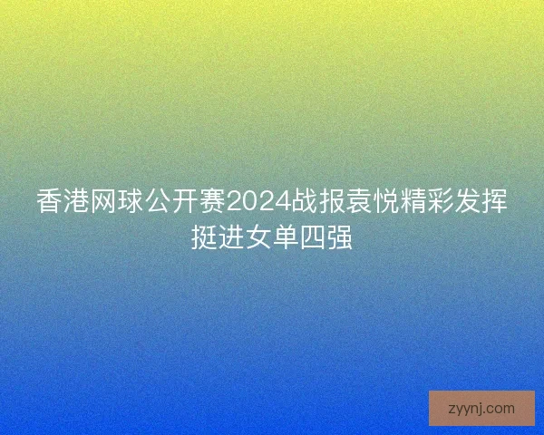 香港网球公开赛2024战报袁悦精彩发挥挺进女单四强 香港网球公开赛2024战报袁悦精彩发挥挺进女单四强