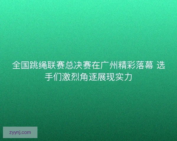 全国跳绳联赛总决赛在广州精彩落幕 选手们激烈角逐展现实力