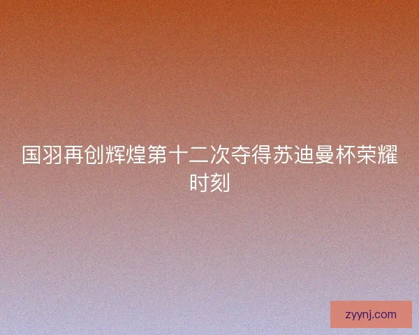国羽再创辉煌第十二次夺得苏迪曼杯荣耀时刻